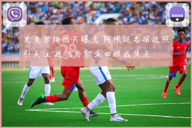 里克尔梅图片曝光 阿根廷名宿近照引关注 近况与职业回顾成焦点