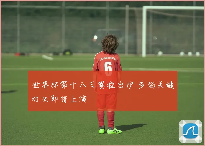 世界杯第十八日赛程出炉 多场关键对决即将上演