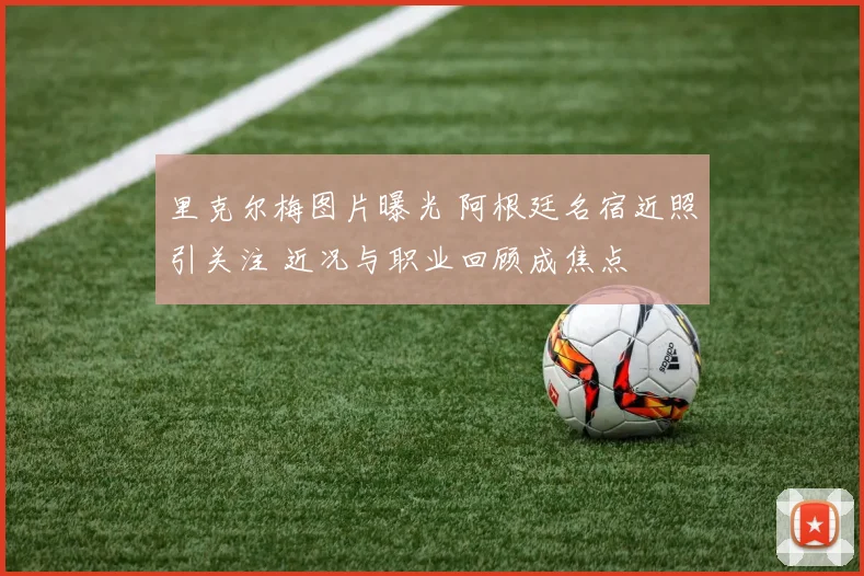 里克尔梅图片曝光 阿根廷名宿近照引关注 近况与职业回顾成焦点