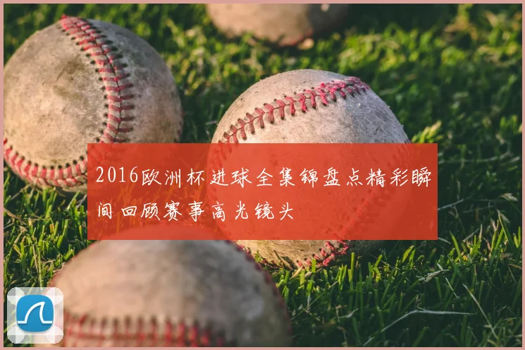 2016欧洲杯进球全集锦盘点精彩瞬间回顾赛事高光镜头