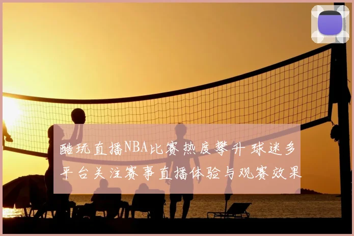 酷玩直播NBA比赛热度攀升 球迷多平台关注赛事直播体验与观赛效果