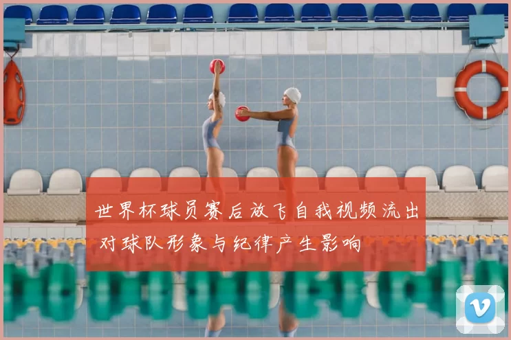 世界杯球员赛后放飞自我视频流出 对球队形象与纪律产生影响