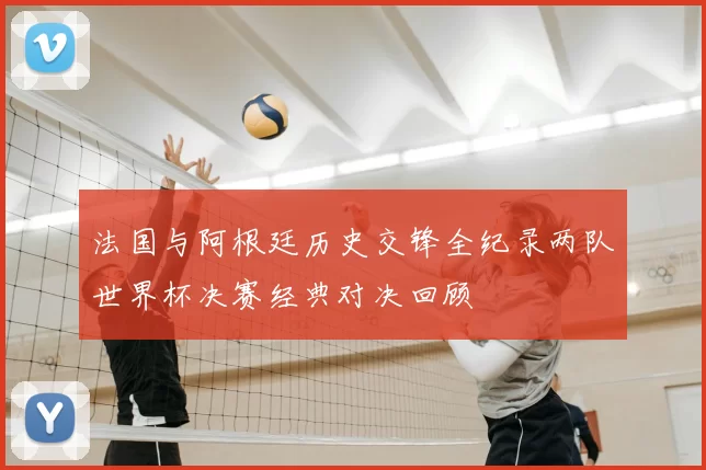 法国与阿根廷历史交锋全纪录两队世界杯决赛经典对决回顾