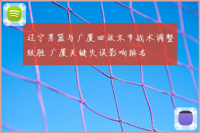 辽宁男篮与广厦回放末节战术调整致胜 广厦关键失误影响排名