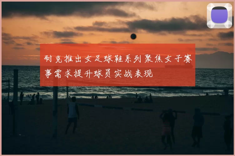 耐克推出女足球鞋系列聚焦女子赛事需求提升球员实战表现