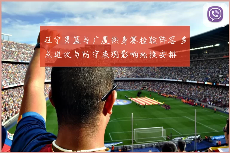 辽宁男篮与广厦热身赛检验阵容 多点进攻与防守表现影响轮换安排