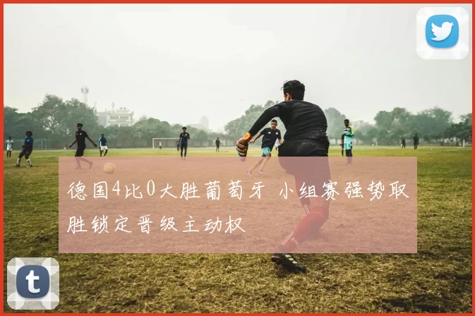 德国4比0大胜葡萄牙 小组赛强势取胜锁定晋级主动权