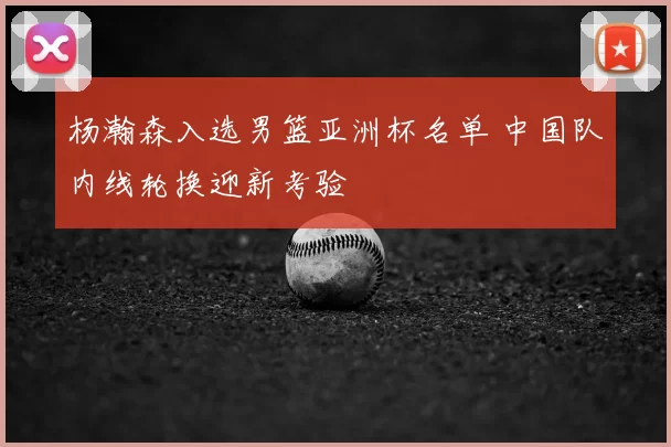 杨瀚森入选男篮亚洲杯名单 中国队内线轮换迎新考验