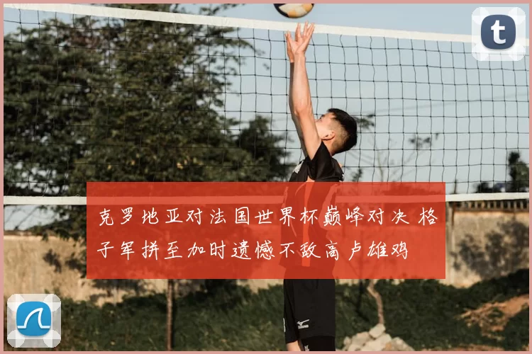 克罗地亚对法国世界杯巅峰对决 格子军拼至加时遗憾不敌高卢雄鸡