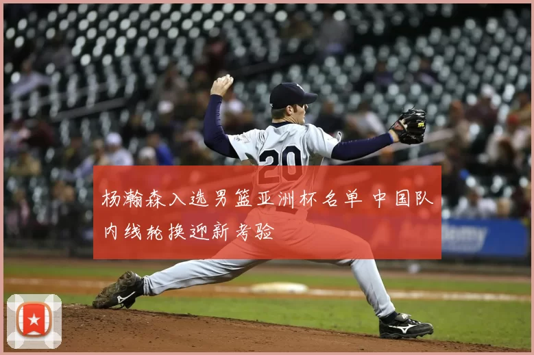 杨瀚森入选男篮亚洲杯名单 中国队内线轮换迎新考验