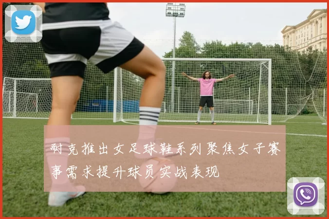 耐克推出女足球鞋系列聚焦女子赛事需求提升球员实战表现