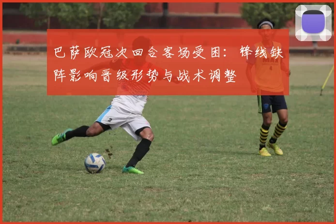 巴萨欧冠次回合客场受困：锋线缺阵影响晋级形势与战术调整