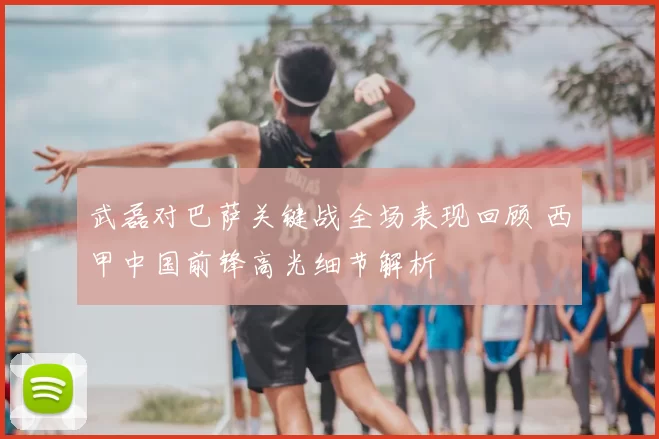 武磊对巴萨关键战全场表现回顾 西甲中国前锋高光细节解析