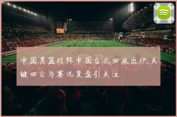 中国男篮对阵中国台北回放出炉 关键回合与赛况复盘引关注