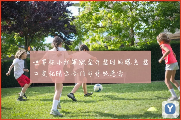 世界杯小组赛欧盘开盘时间曝光 盘口变化暗示冷门与晋级悬念