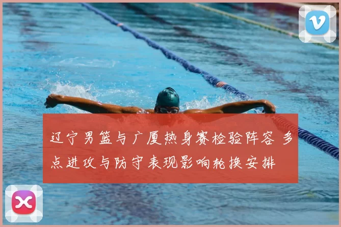 辽宁男篮与广厦热身赛检验阵容 多点进攻与防守表现影响轮换安排