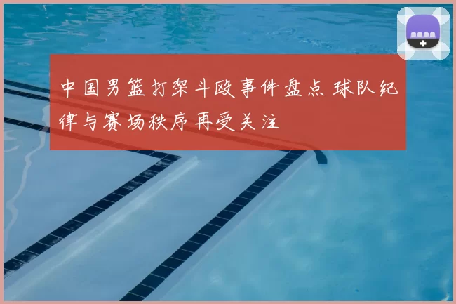 中国男篮打架斗殴事件盘点 球队纪律与赛场秩序再受关注