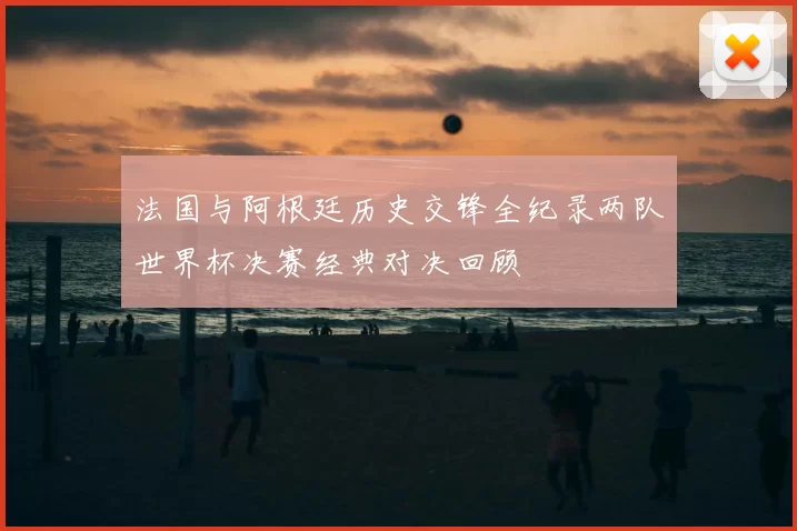 法国与阿根廷历史交锋全纪录两队世界杯决赛经典对决回顾