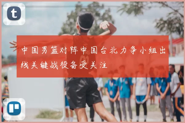 中国男篮对阵中国台北力争小组出线关键战役备受关注