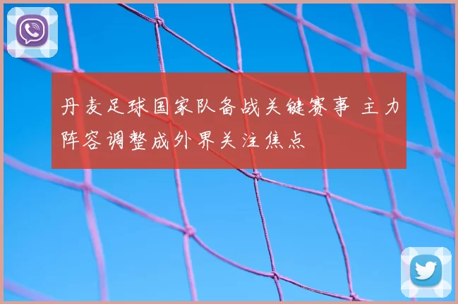 丹麦足球国家队备战关键赛事 主力阵容调整成外界关注焦点