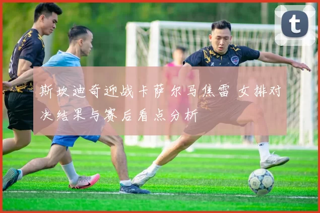 斯坎迪奇迎战卡萨尔马焦雷 女排对决结果与赛后看点分析