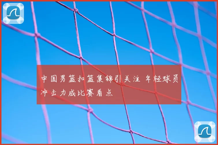 中国男篮扣篮集锦引关注 年轻球员冲击力成比赛看点