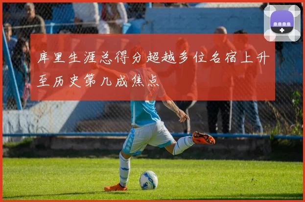 库里生涯总得分超越多位名宿上升至历史第几成焦点