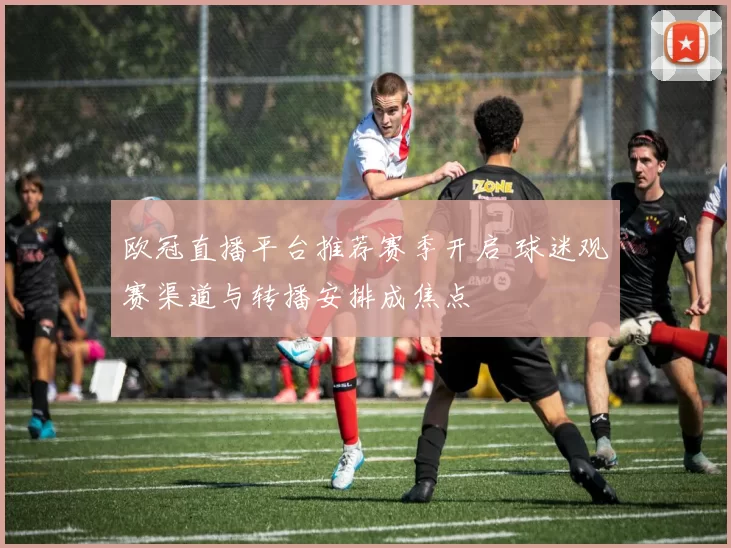 欧冠直播平台推荐赛季开启 球迷观赛渠道与转播安排成焦点