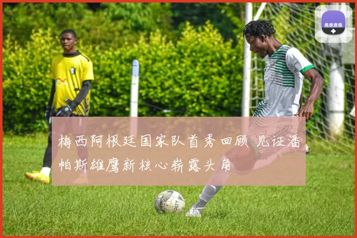 梅西阿根廷国家队首秀回顾 见证潘帕斯雄鹰新核心崭露头角