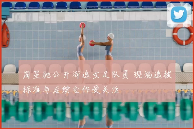 周星驰公开海选女足队员 现场选拔标准与后续合作受关注