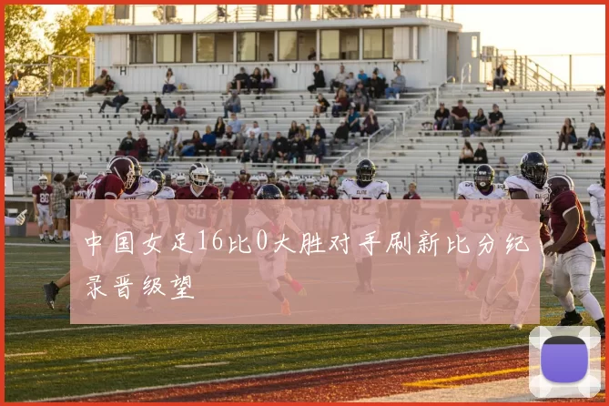 中国女足16比0大胜对手刷新比分纪录晋级望