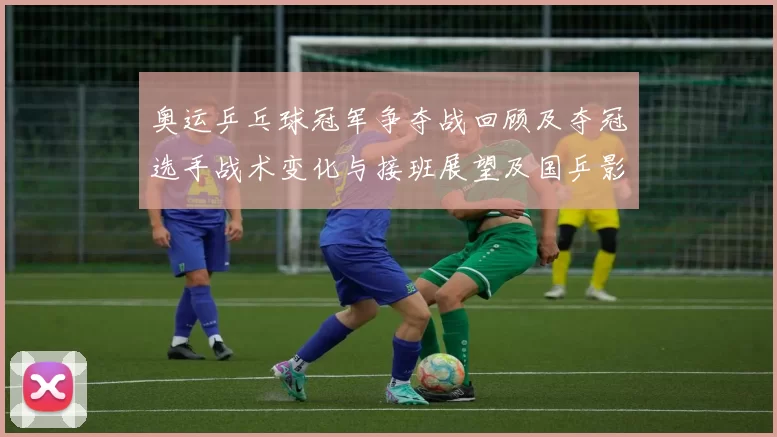 奥运乒乓球冠军争夺战回顾及夺冠选手战术变化与接班展望及国乒影响