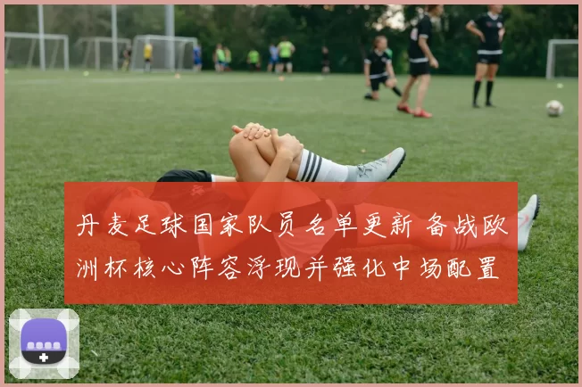 丹麦足球国家队员名单更新 备战欧洲杯核心阵容浮现并强化中场配置