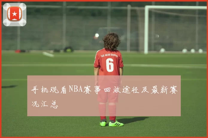 手机观看NBA赛事回放途径及最新赛况汇总