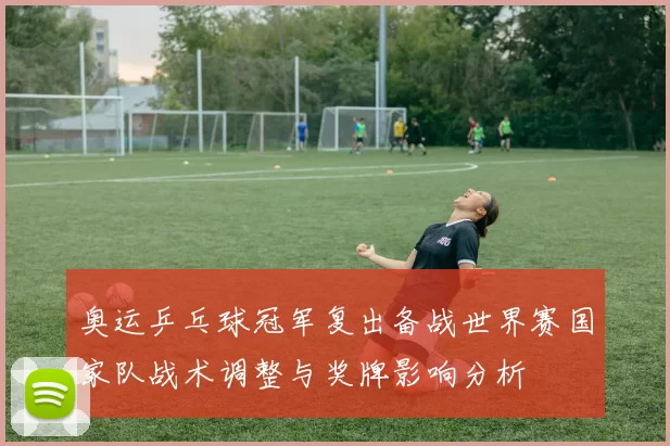 奥运乒乓球冠军复出备战世界赛国家队战术调整与奖牌影响分析