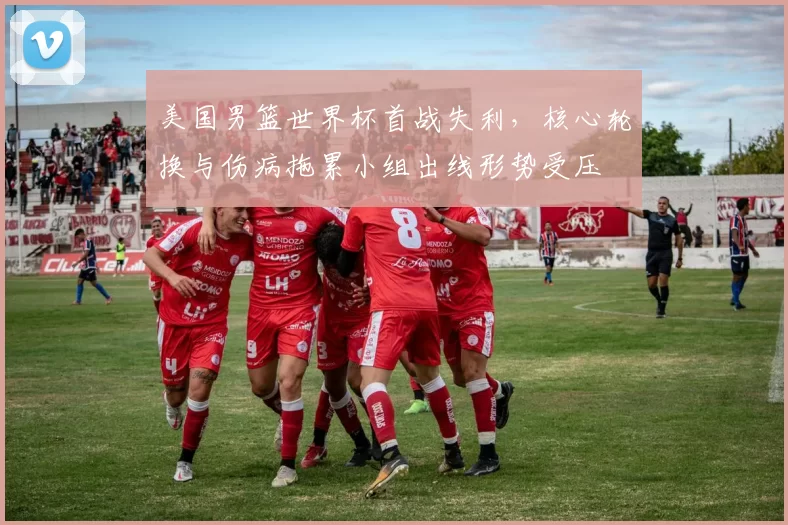 美国男篮世界杯首战失利，核心轮换与伤病拖累小组出线形势受压