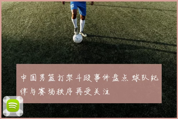 中国男篮打架斗殴事件盘点 球队纪律与赛场秩序再受关注