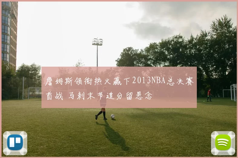 詹姆斯领衔热火赢下2013NBA总决赛首战 马刺末节追分留悬念
