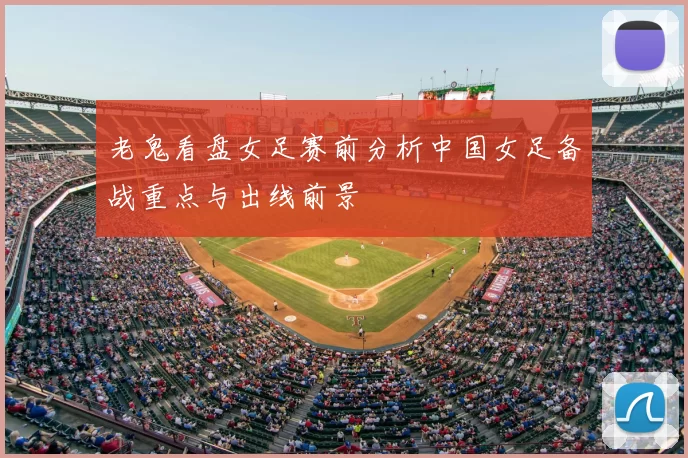 老鬼看盘女足赛前分析中国女足备战重点与出线前景