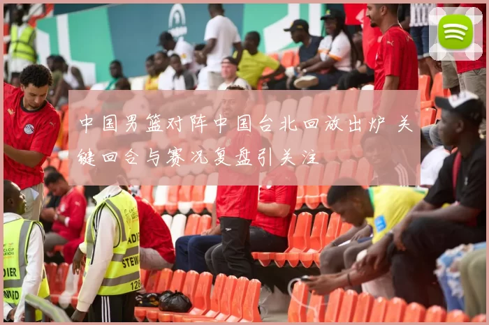 中国男篮对阵中国台北回放出炉 关键回合与赛况复盘引关注