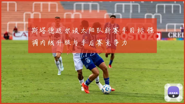 斯塔德迈尔谈太阳队新赛季目标 强调内线升级与季后赛竞争力