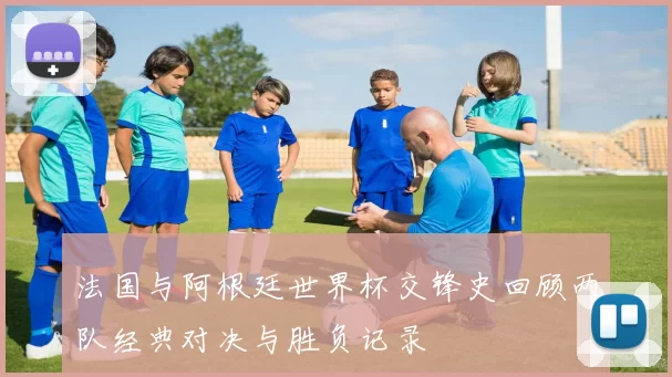 法国与阿根廷世界杯交锋史回顾两队经典对决与胜负记录