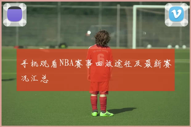 手机观看NBA赛事回放途径及最新赛况汇总