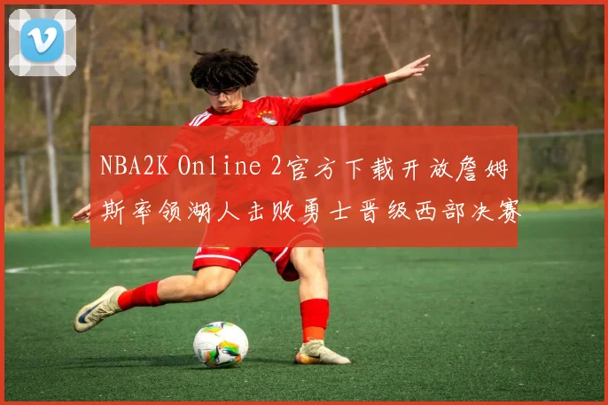 NBA2K Online 2官方下载开放詹姆斯率领湖人击败勇士晋级西部决赛