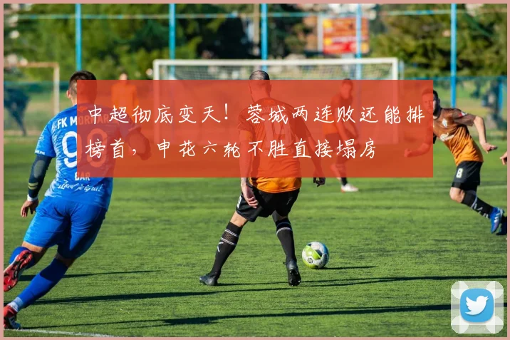 中超彻底变天！蓉城两连败还能排榜首，申花六轮不胜直接塌房
